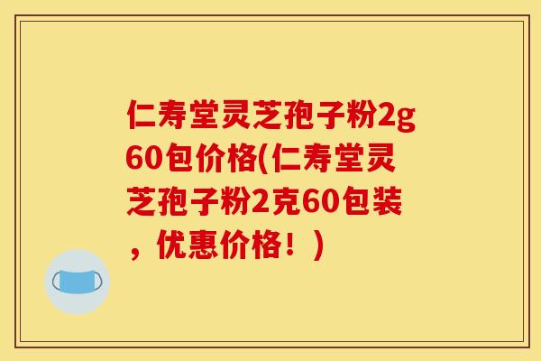 仁寿堂灵芝孢子粉2g60包价格(仁寿堂灵芝孢子粉2克60包装,优惠价格!) 仁寿堂灵芝孢子粉2g60包价格(仁寿堂灵芝孢子粉2克60包装,优惠价格!)