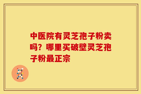中医院有灵芝孢子粉卖吗?哪里买破壁灵芝孢子粉正宗 中医院有灵芝孢子粉卖吗?哪里买破壁灵芝孢子粉正宗