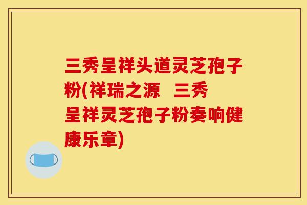 三秀呈祥头道灵芝孢子粉(祥瑞之源 三秀呈祥灵芝孢子粉奏响健康乐章) 三秀呈祥头道灵芝孢子粉(祥瑞之源 三秀呈祥灵芝孢子粉奏响健康乐章)