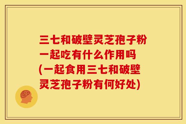 三七和破壁灵芝孢子粉一起吃有什么作用吗 (一起食用三七和破壁灵芝孢子粉有何好处) 三七和破壁灵芝孢子粉一起吃有什么作用吗 (一起食用三七和破壁灵芝孢子粉有何好处)