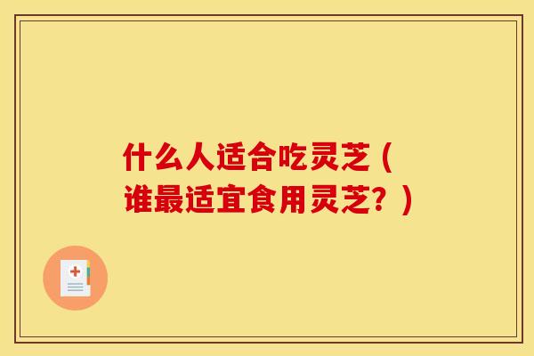 什么人适合吃灵芝 (谁适宜食用灵芝?) 什么人适合吃灵芝 (谁适宜食用灵芝?)