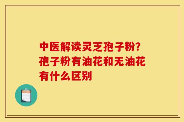 中医解读灵芝孢子粉?孢子粉有油花和无油花有什么区别 中医解读灵芝孢子粉?孢子粉有油花和无油花有什么区别