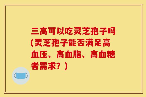 可以吃灵芝孢子吗(灵芝孢子能否满足高、高、高者需求?) 可以吃灵芝孢子吗(灵芝孢子能否满足高、高、高者需求?)