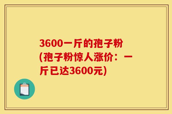 3600一斤的孢子粉(孢子粉惊人涨价:一斤已达3600元) 3600一斤的孢子粉(孢子粉惊人涨价:一斤已达3600元)