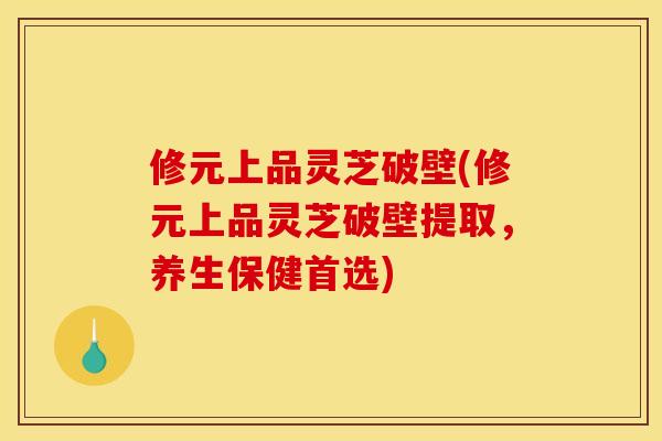 修元上品灵芝破壁(修元上品灵芝破壁提取,养生保健首选) 修元上品灵芝破壁(修元上品灵芝破壁提取,养生保健首选)