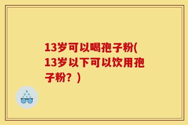 13岁可以喝孢子粉(13岁以下可以饮用孢子粉?) 13岁可以喝孢子粉(13岁以下可以饮用孢子粉?)