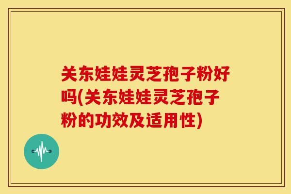 关东娃娃灵芝孢子粉好吗(关东娃娃灵芝孢子粉的功效及适用性)
