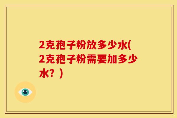 2克孢子粉放多少水(2克孢子粉需要加多少水?) 2克孢子粉放多少水(2克孢子粉需要加多少水?)