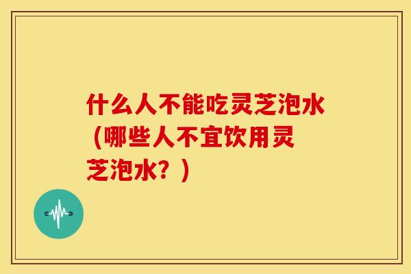 什么人不能吃灵芝泡水 (哪些人不宜饮用灵芝泡水?) 什么人不能吃灵芝泡水 (哪些人不宜饮用灵芝泡水?)