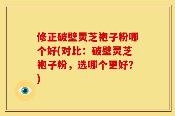 修正破壁灵芝袍子粉哪个好(对比:破壁灵芝袍子粉,选哪个更好?) 修正破壁灵芝袍子粉哪个好(对比:破壁灵芝袍子粉,选哪个更好?)
