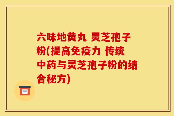 六味地黄丸 灵芝孢子粉(提高免疫力 传统与灵芝孢子粉的结合秘方) 六味地黄丸 灵芝孢子粉(提高免疫力 传统与灵芝孢子粉的结合秘方)