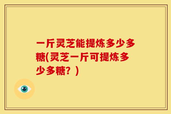 一斤灵芝能提炼多少多糖(灵芝一斤可提炼多少多糖?) 一斤灵芝能提炼多少多糖(灵芝一斤可提炼多少多糖?)