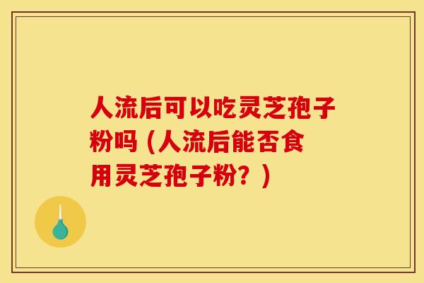 人流后可以吃灵芝孢子粉吗 (人流后能否食用灵芝孢子粉？)