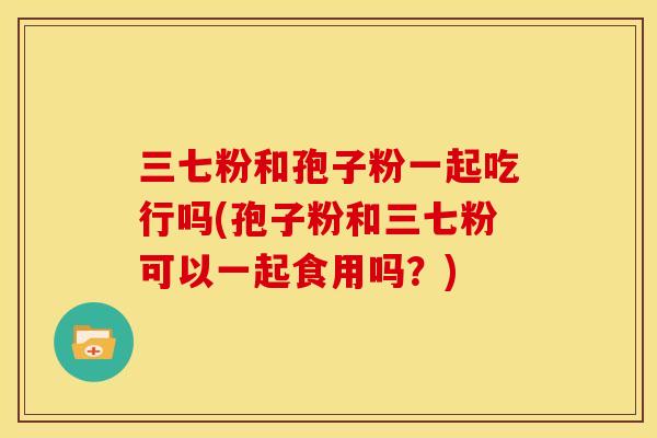 三七粉和孢子粉一起吃行吗(孢子粉和三七粉可以一起食用吗?) 三七粉和孢子粉一起吃行吗(孢子粉和三七粉可以一起食用吗?)