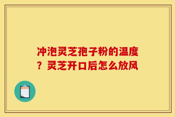 冲泡灵芝孢子粉的温度?灵芝开口后怎么放风 冲泡灵芝孢子粉的温度?灵芝开口后怎么放风