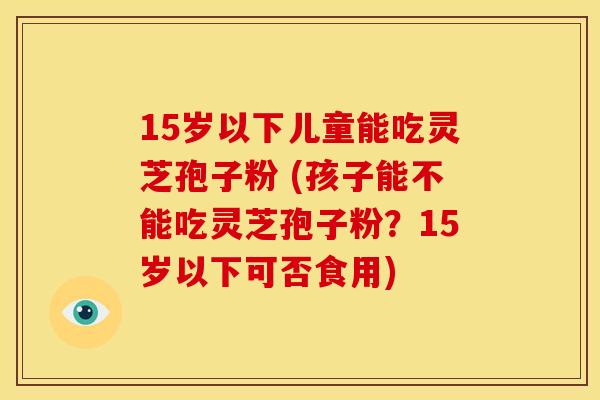 15岁以下儿童能吃灵芝孢子粉 (孩子能不能吃灵芝孢子粉?15岁以下可否食用) 15岁以下儿童能吃灵芝孢子粉 (孩子能不能吃灵芝孢子粉?15岁以下可否食用)