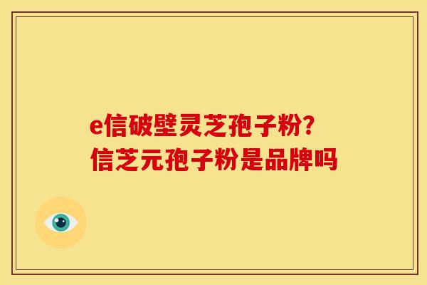 e信破壁灵芝孢子粉?信芝元孢子粉是品牌吗 e信破壁灵芝孢子粉?信芝元孢子粉是品牌吗