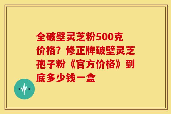 全破壁灵芝粉500克价格?修正牌破壁灵芝孢子粉《官方价格》到底多少钱一盒 全破壁灵芝粉500克价格?修正牌破壁灵芝孢子粉《官方价格》到底多少钱一盒