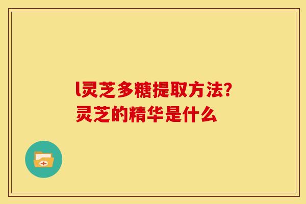 l灵芝多糖提取方法？灵芝的精华是什么