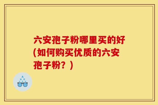 六安孢子粉哪里买的好(如何购买优质的六安孢子粉?) 六安孢子粉哪里买的好(如何购买优质的六安孢子粉?)