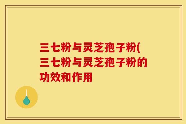 三七粉与灵芝孢子粉(三七粉与灵芝孢子粉的功效和作用 三七粉与灵芝孢子粉(三七粉与灵芝孢子粉的功效和作用
