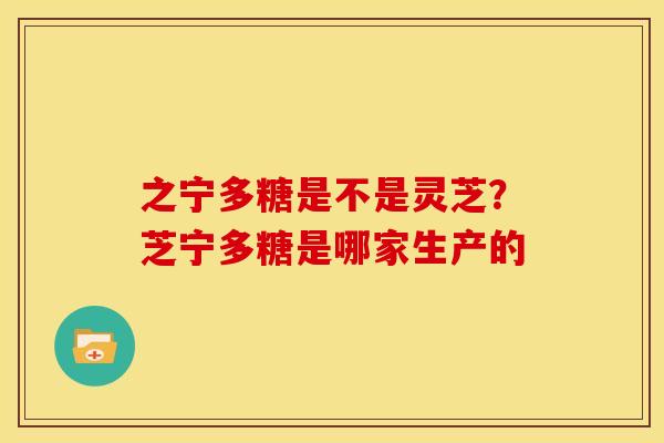 之宁多糖是不是灵芝?芝宁多糖是哪家生产的 之宁多糖是不是灵芝?芝宁多糖是哪家生产的
