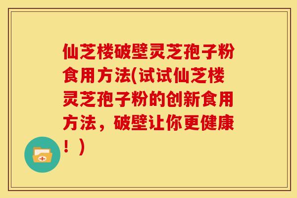 仙芝楼破壁灵芝孢子粉食用方法(试试仙芝楼灵芝孢子粉的创新食用方法,破壁让你更健康!) 仙芝楼破壁灵芝孢子粉食用方法(试试仙芝楼灵芝孢子粉的创新食用方法,破壁让你更健康!)