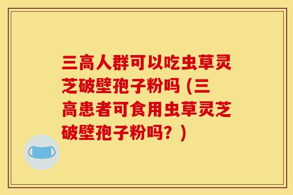 人群可以吃虫草灵芝破壁孢子粉吗 (患者可食用虫草灵芝破壁孢子粉吗?) 人群可以吃虫草灵芝破壁孢子粉吗 (患者可食用虫草灵芝破壁孢子粉吗?)
