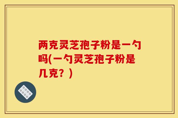 两克灵芝孢子粉是一勺吗(一勺灵芝孢子粉是几克?) 两克灵芝孢子粉是一勺吗(一勺灵芝孢子粉是几克?)
