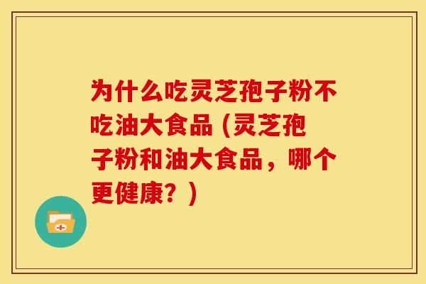 为什么吃灵芝孢子粉不吃油大食品 (灵芝孢子粉和油大食品,哪个更健康?) 为什么吃灵芝孢子粉不吃油大食品 (灵芝孢子粉和油大食品,哪个更健康?)