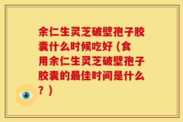 余仁生灵芝破壁孢子胶囊什么时候吃好 (食用余仁生灵芝破壁孢子胶囊的佳时间是什么?) 余仁生灵芝破壁孢子胶囊什么时候吃好 (食用余仁生灵芝破壁孢子胶囊的佳时间是什么?)