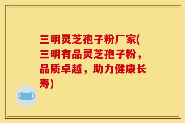 三明灵芝孢子粉厂家(三明有品灵芝孢子粉，品质卓越，助力健康长寿)