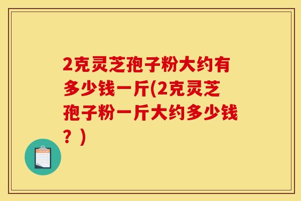 2克灵芝孢子粉大约有多少钱一斤(2克灵芝孢子粉一斤大约多少钱?) 2克灵芝孢子粉大约有多少钱一斤(2克灵芝孢子粉一斤大约多少钱?)