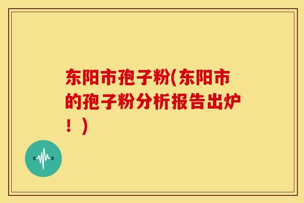 东阳市孢子粉(东阳市的孢子粉分析报告出炉!) 东阳市孢子粉(东阳市的孢子粉分析报告出炉!)