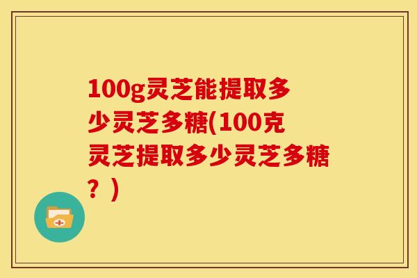 100g灵芝能提取多少灵芝多糖(100克灵芝提取多少灵芝多糖？)
