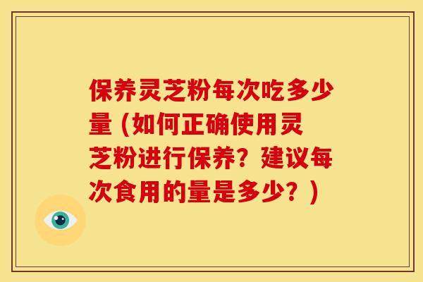 保养灵芝粉每次吃多少量 (如何正确使用灵芝粉进行保养?建议每次食用的量是多少?) 保养灵芝粉每次吃多少量 (如何正确使用灵芝粉进行保养?建议每次食用的量是多少?)