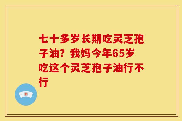 七十多岁长期吃灵芝孢子油?我妈今年65岁吃这个灵芝孢子油行不行 七十多岁长期吃灵芝孢子油?我妈今年65岁吃这个灵芝孢子油行不行