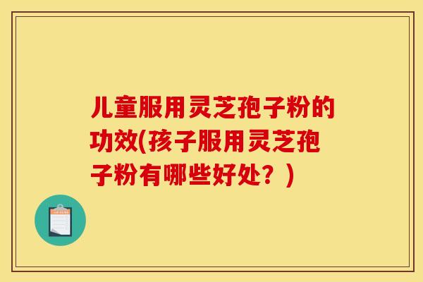 儿童服用灵芝孢子粉的功效(孩子服用灵芝孢子粉有哪些好处?) 儿童服用灵芝孢子粉的功效(孩子服用灵芝孢子粉有哪些好处?)