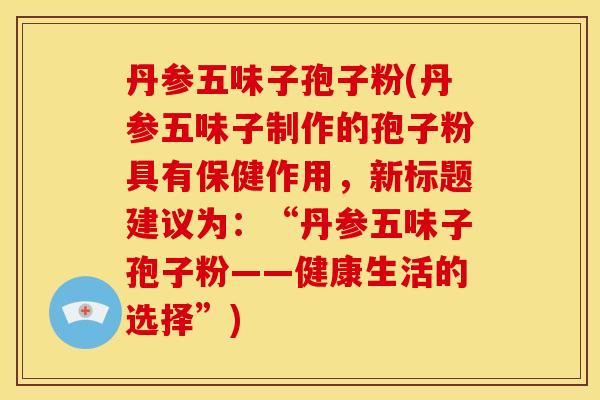 丹参五味子孢子粉(丹参五味子制作的孢子粉具有保健作用,新标题建议为:“丹参五味子孢子粉——健康生活的选择”) 丹参五味子孢子粉(丹参五味子制作的孢子粉具有保健作用,新标题建议为:“丹参五味子孢子粉——健康生活的选择”)