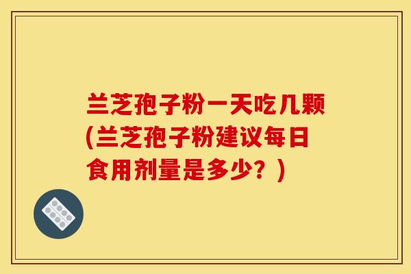 兰芝孢子粉一天吃几颗(兰芝孢子粉建议每日食用剂量是多少？)
