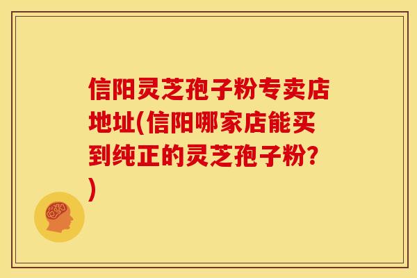 信阳灵芝孢子粉专卖店地址(信阳哪家店能买到纯正的灵芝孢子粉?) 信阳灵芝孢子粉专卖店地址(信阳哪家店能买到纯正的灵芝孢子粉?)