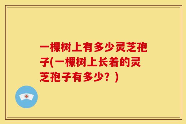 一棵树上有多少灵芝孢子(一棵树上长着的灵芝孢子有多少?) 一棵树上有多少灵芝孢子(一棵树上长着的灵芝孢子有多少?)