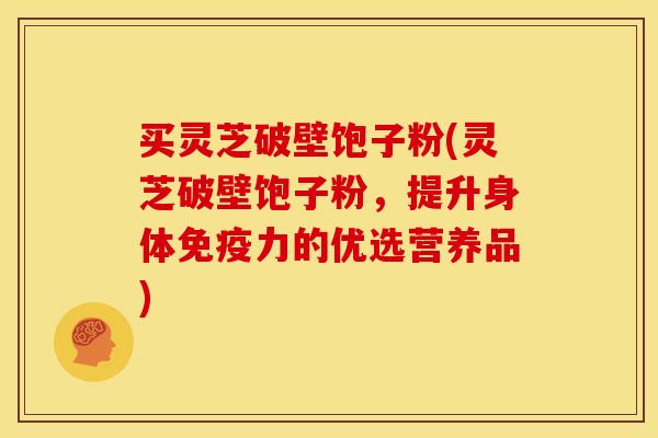 买灵芝破壁饱子粉(灵芝破壁饱子粉,提升身体免疫力的优选营养品) 买灵芝破壁饱子粉(灵芝破壁饱子粉,提升身体免疫力的优选营养品)