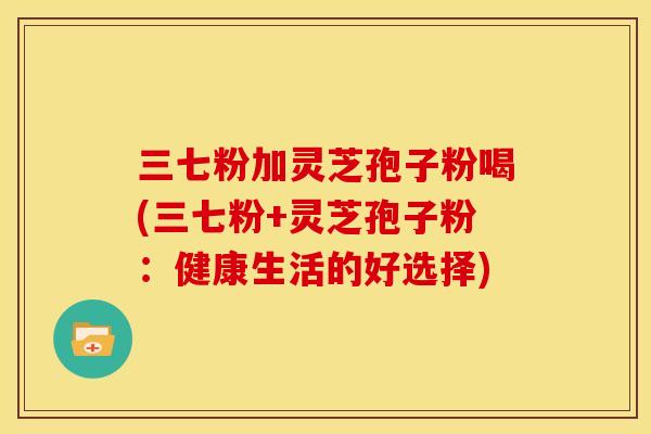 三七粉加灵芝孢子粉喝(三七粉+灵芝孢子粉:健康生活的好选择) 三七粉加灵芝孢子粉喝(三七粉+灵芝孢子粉:健康生活的好选择)
