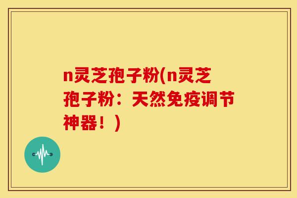 n灵芝孢子粉(n灵芝孢子粉：天然免疫调节神器！)
