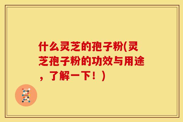 什么灵芝的孢子粉(灵芝孢子粉的功效与用途，了解一下！)