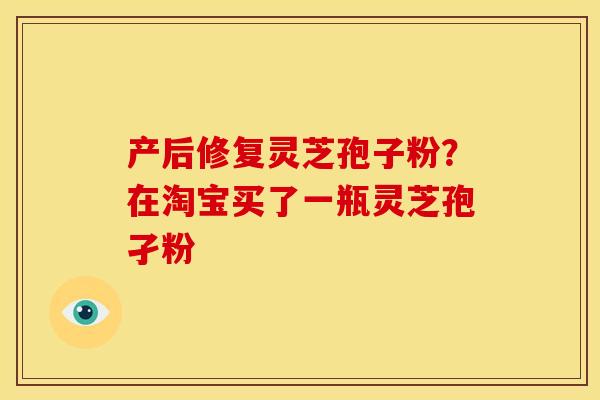 产后修复灵芝孢子粉?在淘宝买了一瓶灵芝孢孑粉 产后修复灵芝孢子粉?在淘宝买了一瓶灵芝孢孑粉