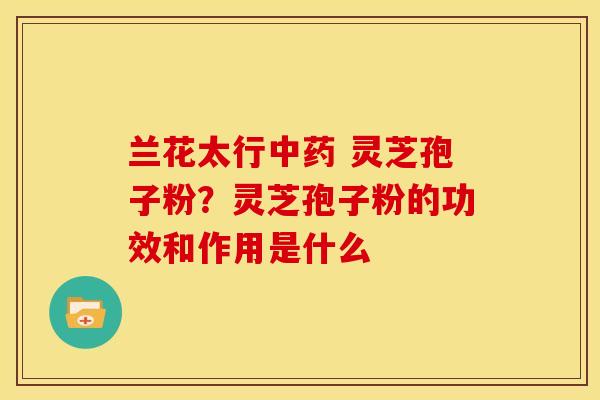兰花太行 灵芝孢子粉?灵芝孢子粉的功效和作用是什么 兰花太行 灵芝孢子粉?灵芝孢子粉的功效和作用是什么