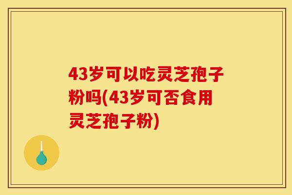 43岁可以吃灵芝孢子粉吗(43岁可否食用灵芝孢子粉) 43岁可以吃灵芝孢子粉吗(43岁可否食用灵芝孢子粉)