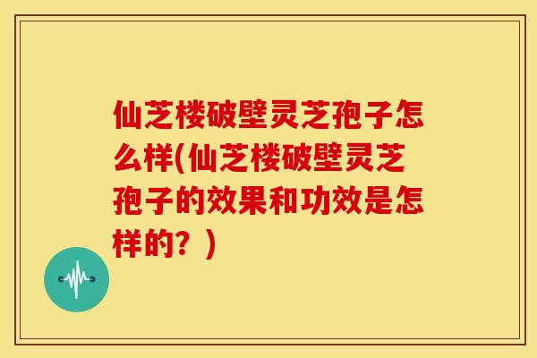 仙芝楼破壁灵芝孢子怎么样(仙芝楼破壁灵芝孢子的效果和功效是怎样的?) 仙芝楼破壁灵芝孢子怎么样(仙芝楼破壁灵芝孢子的效果和功效是怎样的?)